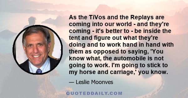 As the TiVos and the Replays are coming into our world - and they're coming - it's better to - be inside the tent and figure out what they're doing and to work hand in hand with them as opposed to saying, 'You know