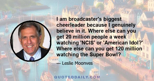 I am broadcaster's biggest cheerleader because I genuinely believe in it. Where else can you get 20 million people a week watching 'NCIS' or 'American Idol?' Where else can you get 120 million watching the Super Bowl?