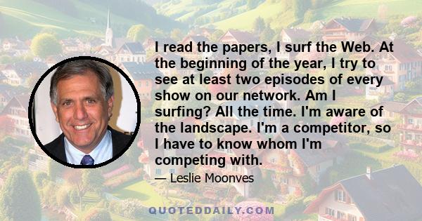 I read the papers, I surf the Web. At the beginning of the year, I try to see at least two episodes of every show on our network. Am I surfing? All the time. I'm aware of the landscape. I'm a competitor, so I have to