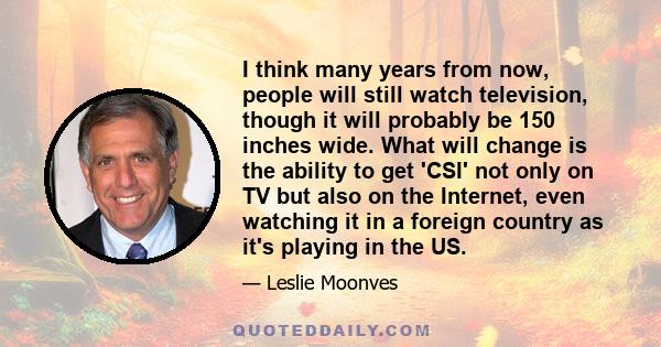 I think many years from now, people will still watch television, though it will probably be 150 inches wide. What will change is the ability to get 'CSI' not only on TV but also on the Internet, even watching it in a