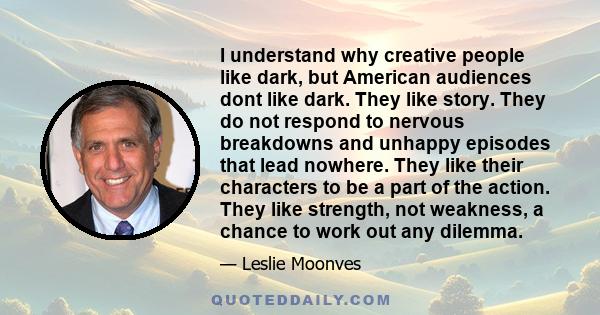 I understand why creative people like dark, but American audiences dont like dark. They like story. They do not respond to nervous breakdowns and unhappy episodes that lead nowhere. They like their characters to be a