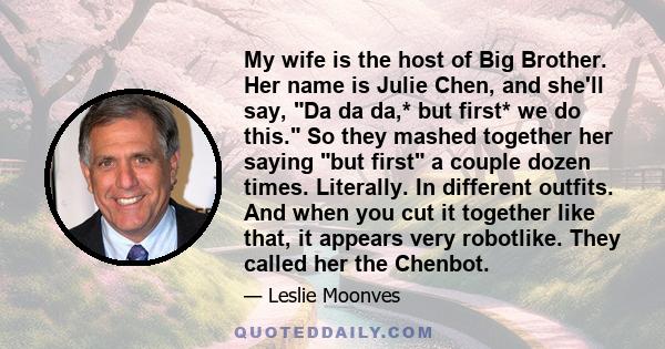 My wife is the host of Big Brother. Her name is Julie Chen, and she'll say, Da da da,* but first* we do this. So they mashed together her saying but first a couple dozen times. Literally. In different outfits. And when