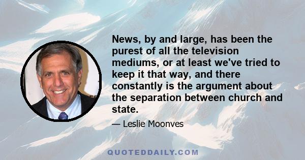 News, by and large, has been the purest of all the television mediums, or at least we've tried to keep it that way, and there constantly is the argument about the separation between church and state.