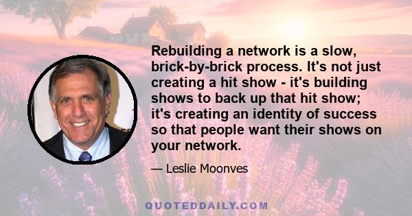 Rebuilding a network is a slow, brick-by-brick process. It's not just creating a hit show - it's building shows to back up that hit show; it's creating an identity of success so that people want their shows on your