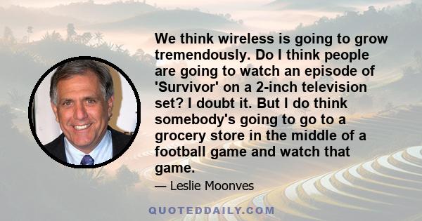 We think wireless is going to grow tremendously. Do I think people are going to watch an episode of 'Survivor' on a 2-inch television set? I doubt it. But I do think somebody's going to go to a grocery store in the