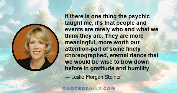 If there is one thing the psychic taught me, it's that people and events are rarely who and what we think they are. They are more meaningful, more worth our attention-part of some finely choreographed, eternal dance