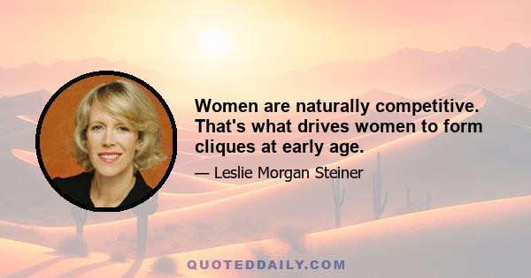 Women are naturally competitive. That's what drives women to form cliques at early age.