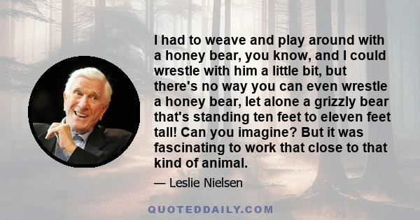 I had to weave and play around with a honey bear, you know, and I could wrestle with him a little bit, but there's no way you can even wrestle a honey bear, let alone a grizzly bear that's standing ten feet to eleven