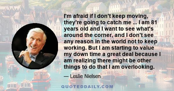 I'm afraid if I don't keep moving, they're going to catch me ... I am 81 years old and I want to see what's around the corner, and I don't see any reason in the world not to keep working. But I am starting to value my