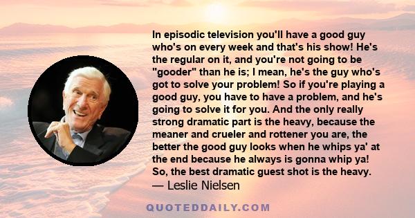 In episodic television you'll have a good guy who's on every week and that's his show! He's the regular on it, and you're not going to be gooder than he is; I mean, he's the guy who's got to solve your problem! So if