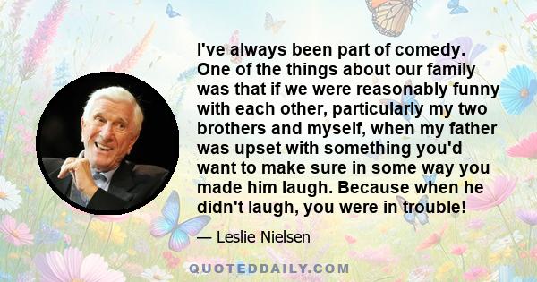 I've always been part of comedy. One of the things about our family was that if we were reasonably funny with each other, particularly my two brothers and myself, when my father was upset with something you'd want to