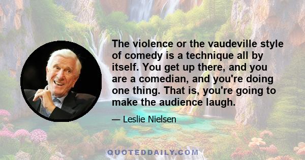 The violence or the vaudeville style of comedy is a technique all by itself. You get up there, and you are a comedian, and you're doing one thing. That is, you're going to make the audience laugh.