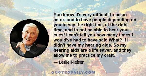 You know it's very difficult to be an actor, and to have people depending on you to say the right line, at the right time, and to not be able to hear your cues! I can't tell you how many times I would've had to have