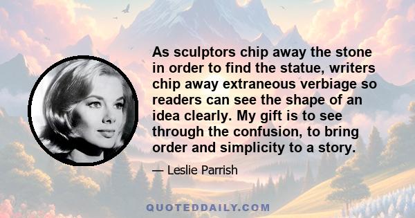 As sculptors chip away the stone in order to find the statue, writers chip away extraneous verbiage so readers can see the shape of an idea clearly. My gift is to see through the confusion, to bring order and simplicity 