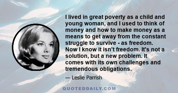 I lived in great poverty as a child and young woman, and I used to think of money and how to make money as a means to get away from the constant struggle to survive - as freedom. Now I know it isn't freedom. It's not a