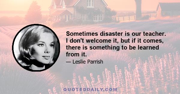 Sometimes disaster is our teacher. I don't welcome it, but if it comes, there is something to be learned from it.