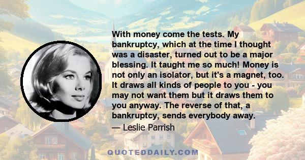 With money come the tests. My bankruptcy, which at the time I thought was a disaster, turned out to be a major blessing. It taught me so much! Money is not only an isolator, but it's a magnet, too. It draws all kinds of 