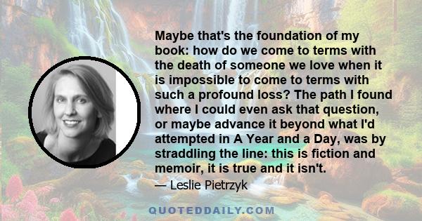 Maybe that's the foundation of my book: how do we come to terms with the death of someone we love when it is impossible to come to terms with such a profound loss? The path I found where I could even ask that question,