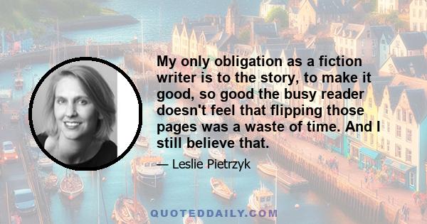 My only obligation as a fiction writer is to the story, to make it good, so good the busy reader doesn't feel that flipping those pages was a waste of time. And I still believe that.