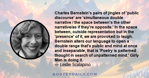 Charles Bernstein's pairs of jingles of 'public discourse' are 'simultaneous double narrative / the space between's the other narrative/as if they're opposite.' In the space between, outside representation but in the