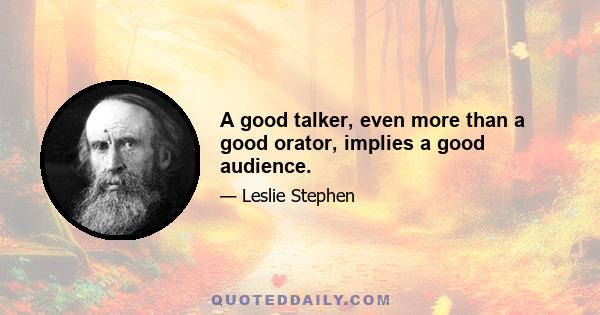 A good talker, even more than a good orator, implies a good audience.