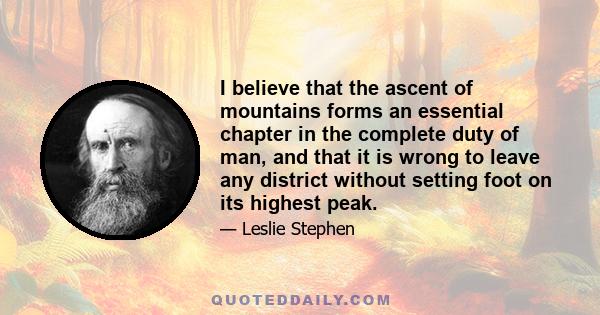 I believe that the ascent of mountains forms an essential chapter in the complete duty of man, and that it is wrong to leave any district without setting foot on its highest peak.