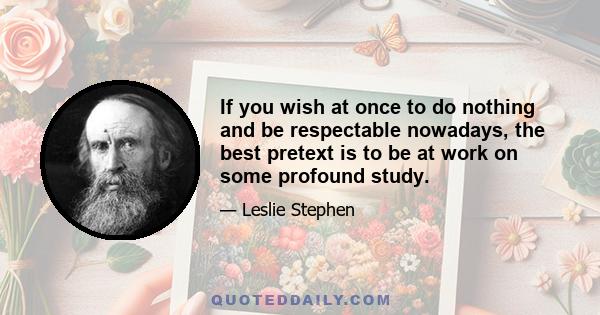 If you wish at once to do nothing and be respectable nowadays, the best pretext is to be at work on some profound study.