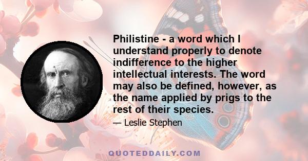 Philistine - a word which I understand properly to denote indifference to the higher intellectual interests. The word may also be defined, however, as the name applied by prigs to the rest of their species.