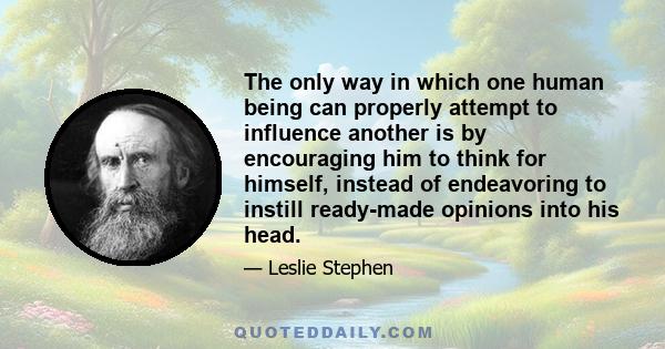 The only way in which one human being can properly attempt to influence another is by encouraging him to think for himself, instead of endeavoring to instill ready-made opinions into his head.