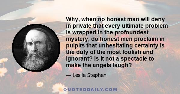 Why, when no honest man will deny in private that every ultimate problem is wrapped in the profoundest mystery, do honest men proclaim in pulpits that unhesitating certainty is the duty of the most foolish and ignorant? 