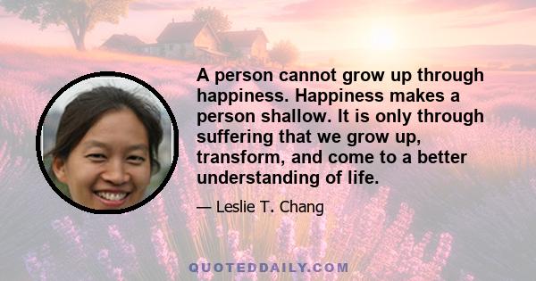 A person cannot grow up through happiness. Happiness makes a person shallow. It is only through suffering that we grow up, transform, and come to a better understanding of life.