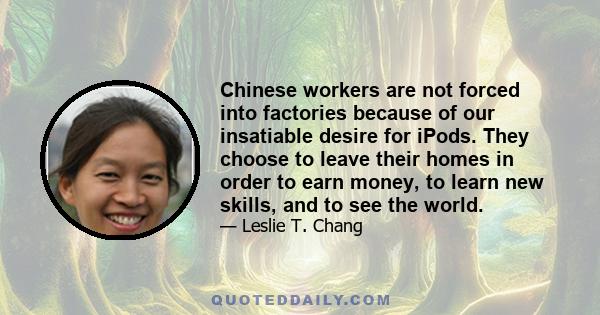 Chinese workers are not forced into factories because of our insatiable desire for iPods. They choose to leave their homes in order to earn money, to learn new skills, and to see the world.