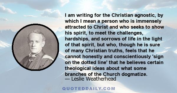 I am writing for the Christian agnostic, by which I mean a person who is immensely attracted to Christ and who seeks to show his spirit, to meet the challenges, hardships, and sorrows of life in the light of that