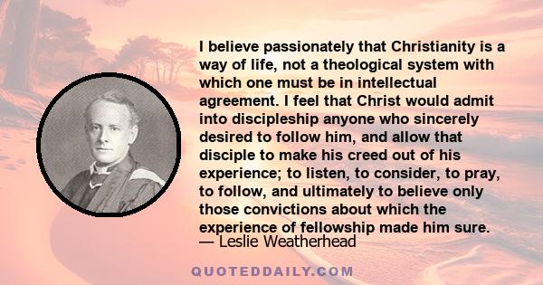 I believe passionately that Christianity is a way of life, not a theological system with which one must be in intellectual agreement. I feel that Christ would admit into discipleship anyone who sincerely desired to