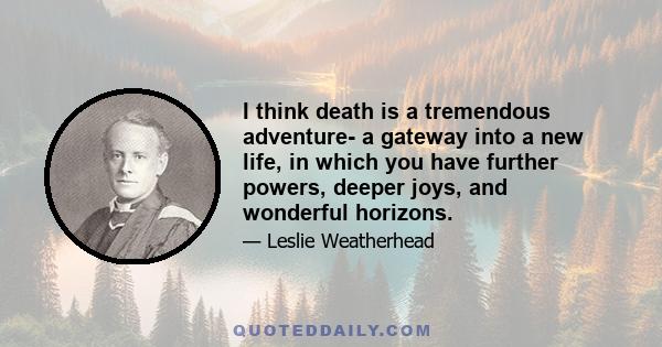 I think death is a tremendous adventure- a gateway into a new life, in which you have further powers, deeper joys, and wonderful horizons.