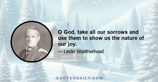 O God, take all our sorrows and use them to show us the nature of our joy.