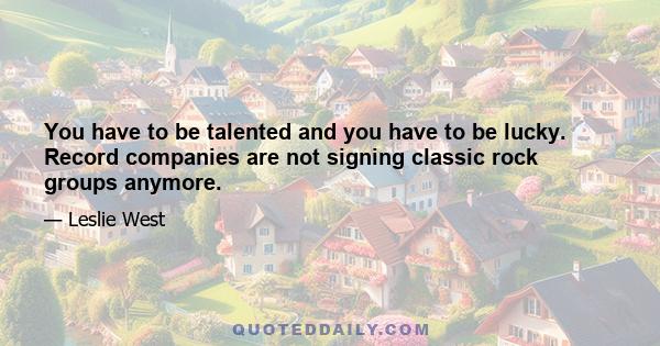 You have to be talented and you have to be lucky. Record companies are not signing classic rock groups anymore.