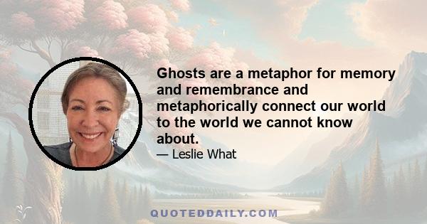 Ghosts are a metaphor for memory and remembrance and metaphorically connect our world to the world we cannot know about.