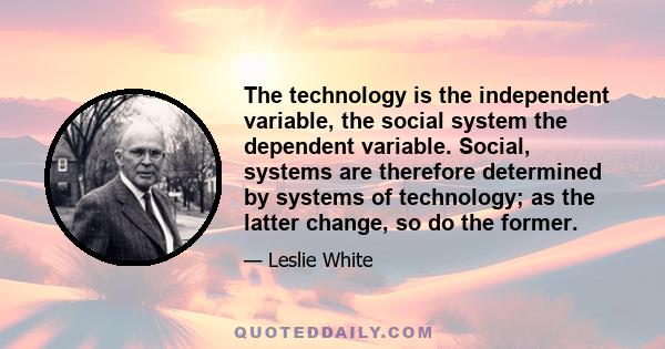 The technology is the independent variable, the social system the dependent variable. Social, systems are therefore determined by systems of technology; as the latter change, so do the former.