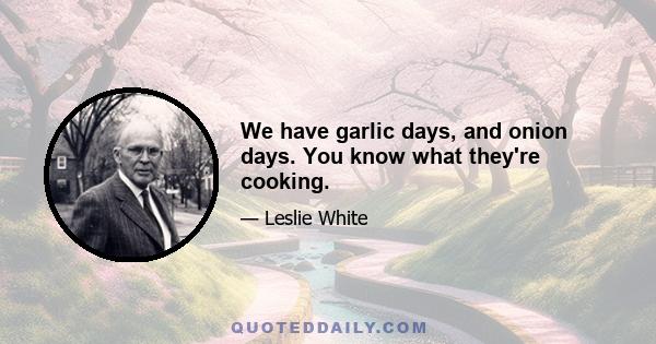 We have garlic days, and onion days. You know what they're cooking.