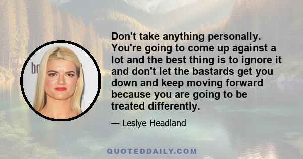 Don't take anything personally. You're going to come up against a lot and the best thing is to ignore it and don't let the bastards get you down and keep moving forward because you are going to be treated differently.