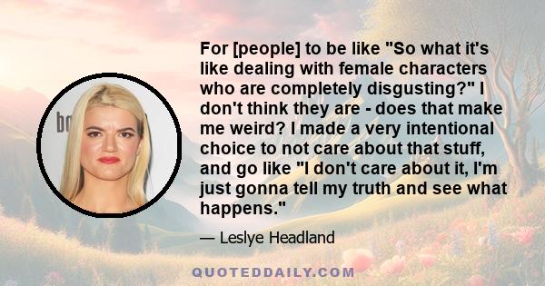For [people] to be like So what it's like dealing with female characters who are completely disgusting? I don't think they are - does that make me weird? I made a very intentional choice to not care about that stuff,