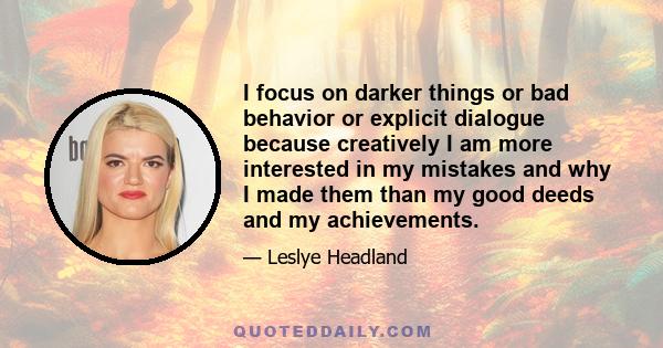 I focus on darker things or bad behavior or explicit dialogue because creatively I am more interested in my mistakes and why I made them than my good deeds and my achievements.