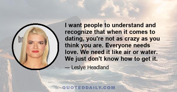 I want people to understand and recognize that when it comes to dating, you're not as crazy as you think you are. Everyone needs love. We need it like air or water. We just don't know how to get it.