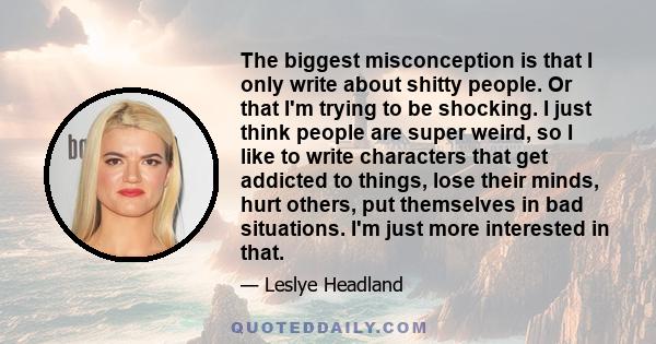 The biggest misconception is that I only write about shitty people. Or that I'm trying to be shocking. I just think people are super weird, so I like to write characters that get addicted to things, lose their minds,