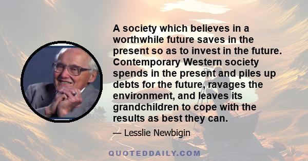 A society which believes in a worthwhile future saves in the present so as to invest in the future. Contemporary Western society spends in the present and piles up debts for the future, ravages the environment, and