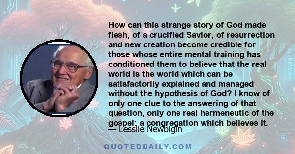 How can this strange story of God made flesh, of a crucified Savior, of resurrection and new creation become credible for those whose entire mental training has conditioned them to believe that the real world is the