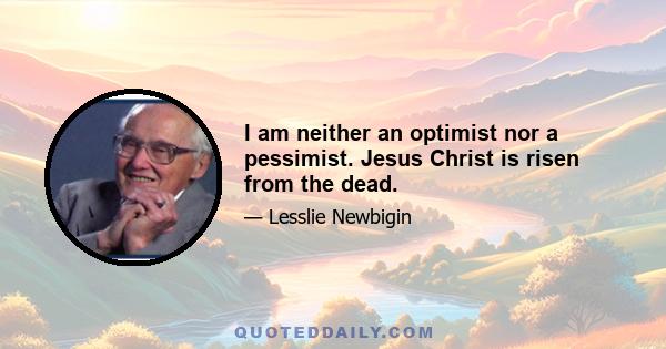 I am neither an optimist nor a pessimist. Jesus Christ is risen from the dead.