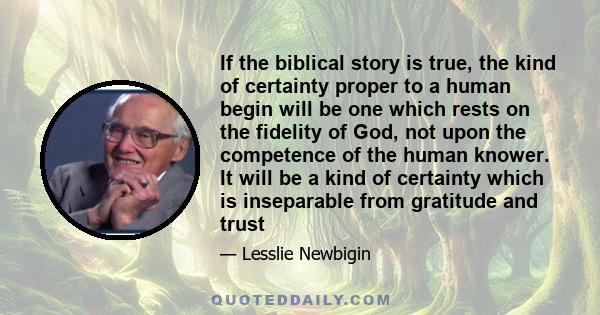 If the biblical story is true, the kind of certainty proper to a human begin will be one which rests on the fidelity of God, not upon the competence of the human knower. It will be a kind of certainty which is