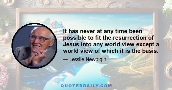 It has never at any time been possible to fit the resurrection of Jesus into any world view except a world view of which it is the basis.